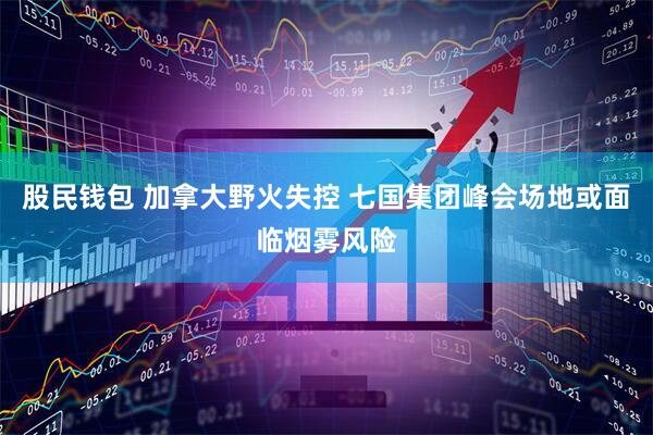 股民钱包 加拿大野火失控 七国集团峰会场地或面临烟雾风险