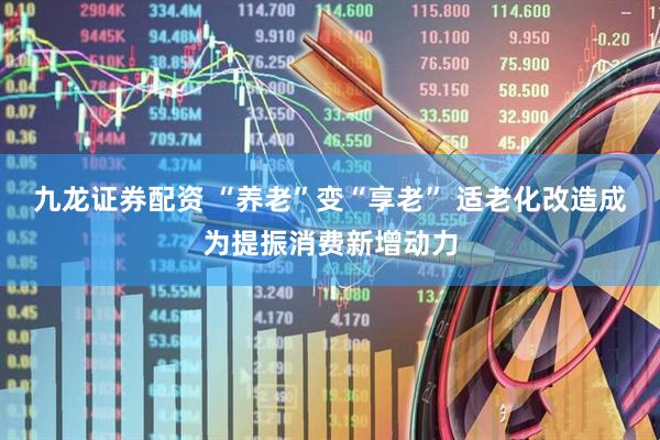 九龙证券配资 “养老”变“享老” 适老化改造成为提振消费新增动力