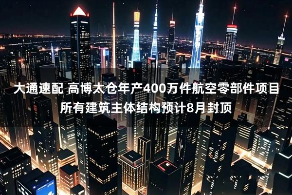 大通速配 高博太仓年产400万件航空零部件项目所有建筑主体结构预计8月封顶