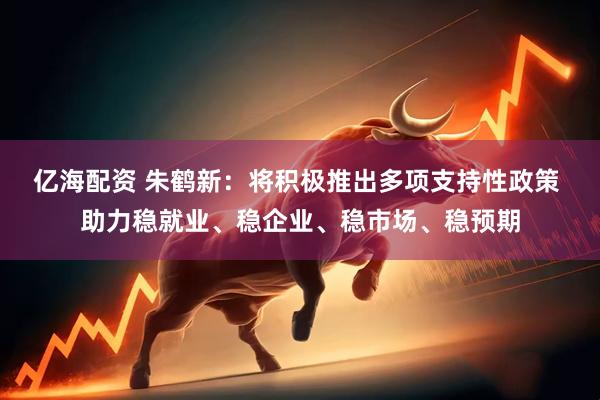 亿海配资 朱鹤新：将积极推出多项支持性政策 助力稳就业、稳企业、稳市场、稳预期