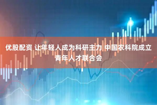 优股配资 让年轻人成为科研主力 中国农科院成立青年人才联合会