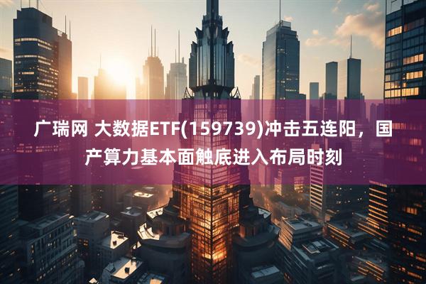 广瑞网 大数据ETF(159739)冲击五连阳，国产算力基本面触底进入布局时刻