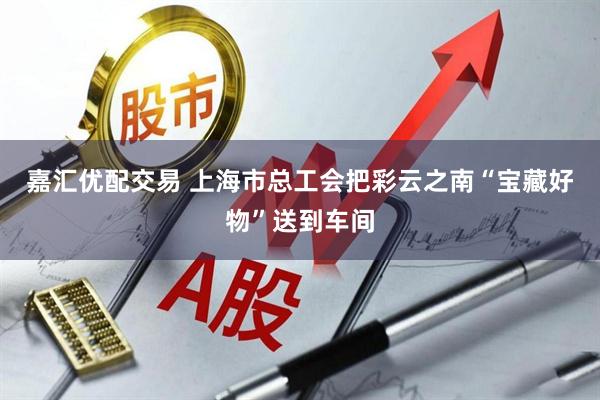 嘉汇优配交易 上海市总工会把彩云之南“宝藏好物”送到车间