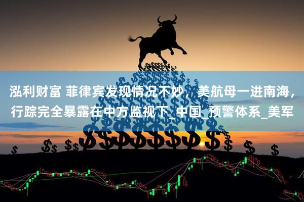 泓利财富 菲律宾发现情况不妙，美航母一进南海，行踪完全暴露在中方监视下_中国_预警体系_美军