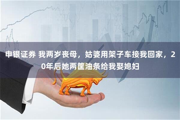 申银证券 我两岁丧母，姑婆用架子车接我回家，20年后她两筐油条给我娶媳妇