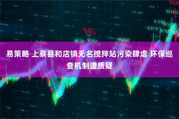 易策略 上蔡县和店镇无名搅拌站污染肆虐 环保巡查机制遭质疑