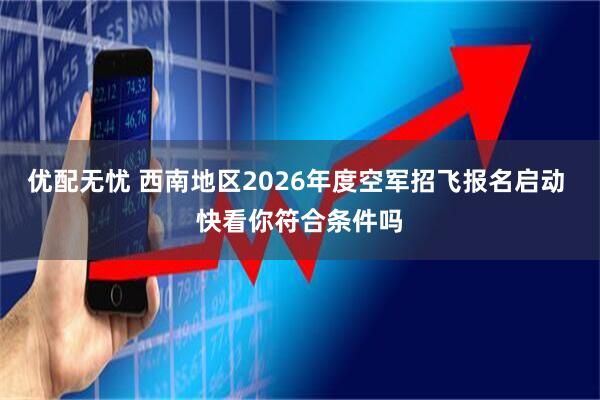 优配无忧 西南地区2026年度空军招飞报名启动 快看你符合条件吗