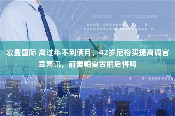 宏盈国际 离过年不到俩月，42岁尼格买提高调官宣喜讯，前妻帕夏古丽后悔吗