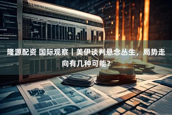 隆源配资 国际观察｜美伊谈判悬念丛生，局势走向有几种可能？
