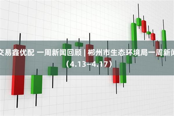 交易鑫优配 一周新闻回顾 | 郴州市生态环境局一周新闻（4.13—4.17）